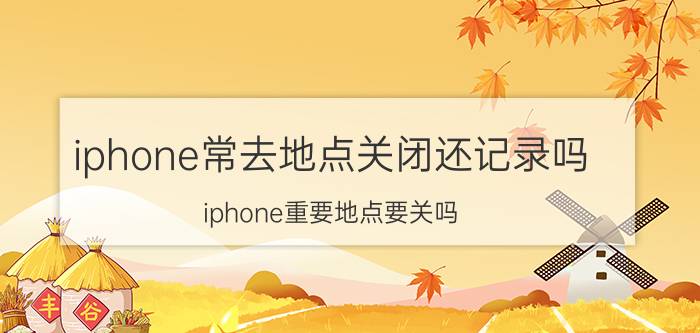 iphone常去地点关闭还记录吗 iphone重要地点要关吗？